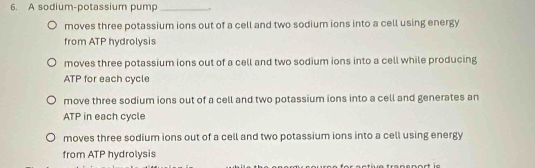 A sodium-potassium pump _.
moves three potassium ions out of a cell and two sodium ions into a cell using energy
from ATP hydrolysis
moves three potassium ions out of a cell and two sodium ions into a cell while producing
ATP for each cycle
move three sodium ions out of a cell and two potassium ions into a cell and generates an
ATP in each cycle
moves three sodium ions out of a cell and two potassium ions into a cell using energy
from ATP hydrolysis