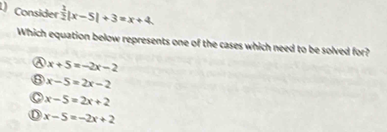 Consider  1/2 |x-5|+3=x+4
Which equation below represents one of the cases which need to be solved for?
x+5=-2x-2
x-5=2x-2
x-5=2x+2
x-5=-2x+2