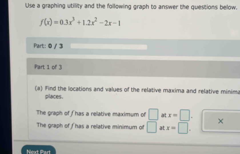 Use a graphing utility and the following graph to answer the questions below.
f(x)=0.3x^3+1.2x^2-2x-1
Part: 0 / 3 
Part 1 of 3 
(a) Find the locations and values of the relative maxima and relative minima 
places. 
The graph of has a relative maximum of □ at x=
× 
The graph of has a relative minimum of □ at x=
Next Part