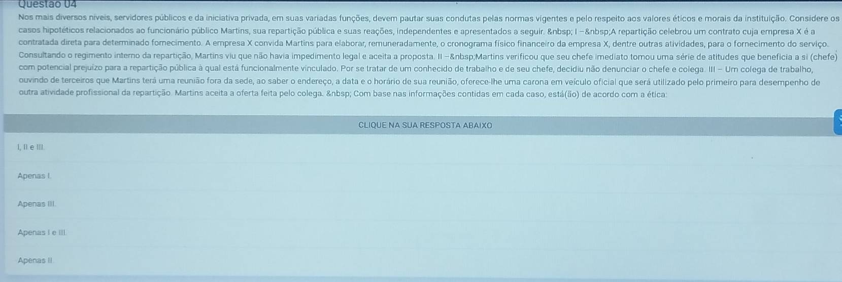 Questão U4
Nos mais diversos niíveis, servidores públicos e da iniciativa privada, em suas variadas funções, devem pautar suas condutas pelas normas vigentes e pelo respeito aos valores éticos e morais da instituição. Considere o
casos hipotéticos relacionados ao funcionário público Martins, sua repartição pública e suas reações, independentes e apresentados a seguir.   I - A repartição celebrou um contrato cuja empresa X é a
contratada direta para determinado fomecimento. A empresa X convida Martins para elaborar, remuneradamente, o cronograma físico financeiro da empresa X, dentre outras atividades, para o fornecimento do serviço.
Consultando o regimento interno da repartição, Martins viu que não havia impedimento legal e aceita a proposta. II - Martins verificou que seu chefe imediato tomou uma série de atitudes que beneficia a si (chefe)
com potencial prejuizo para a repartição pública à qual está funcionalmente vinculado. Por se tratar de um conhecido de trabalho e de seu chefe, decidiu não denunciar o chefe e colega. III - Um colega de trabalho,
ouvindo de terceiros que Martins terá uma reunião fora da sede, ao saber o endereço, a data e o horário de sua reunião, oferece-lhe uma carona em veículo oficial que será utilizado pelo primeiro para desempenho de
outra atividade profissional da repartição. Martins aceita a oferta feita pelo colega.   Com base nas informações contidas em cada caso, está(ão) de acordo com a ética:
CLIQUE NA SUA RESPOSTA ABAIXO
l, I e III.
Apenas I.
Apenas III.
Apenas I e Ill.
Apenas II