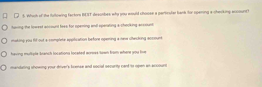 Which of the following factors BEST describes why you would choose a particular bank for opening a checking account?
having the lowest account fees for opening and operating a checking account
making you fill out a complete application before opening a new checking account
having multiple branch locations located across town from where you live
mandating showing your driver's license and social security card to open an account