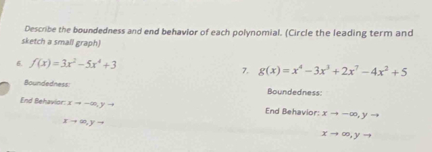 Describe the boundedness and end behavior of each polynomial. (Circle the leading term and 
sketch a small graph) 
6. f(x)=3x^2-5x^4+3
7. g(x)=x^4-3x^3+2x^7-4x^2+5
Boundedness: Boundedness: 
End Behavior: xto -∈fty , yto End Behavior: xto -∈fty , yto
xto ∈fty , yto
xto ∈fty , yto