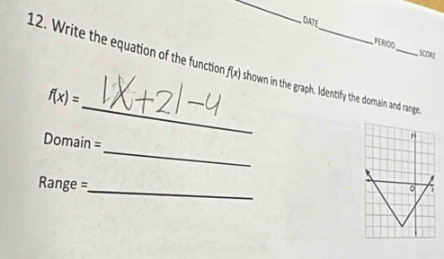 DATE 
PERIOO 
SCORE 
12. Write the equation of the function f(x) shown in the graph. Identify the domain and range. 
_
f(x)=
_ 
Domain = 
r 
_
Range =
。