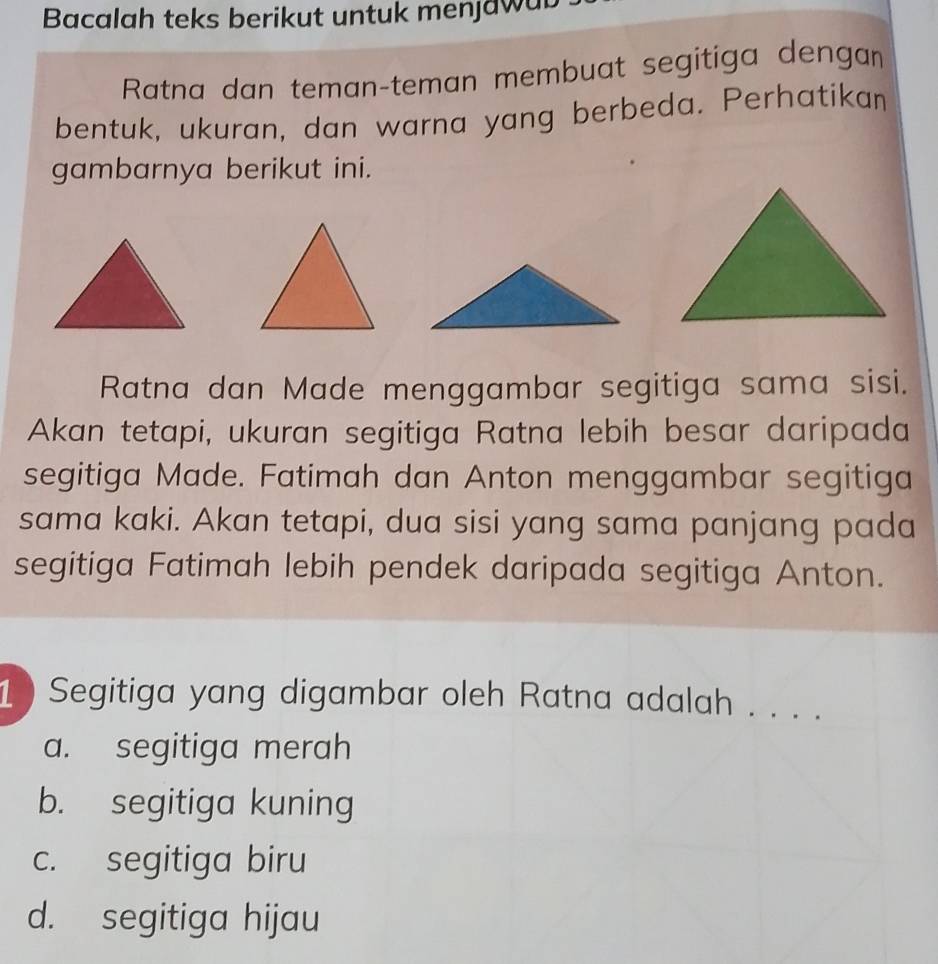 Bacalah teks berikut untuk menjawub
Ratna dan teman-teman membuat segitiga dengan
bentuk, ukuran, dan warna yang berbeda. Perhatikan
gambarnya berikut ini.
Ratna dan Made menggambar segitiga sama sisi.
Akan tetapi, ukuran segitiga Ratna lebih besar daripada
segitiga Made. Fatimah dan Anton menggambar segitiga
sama kaki. Akan tetapi, dua sisi yang sama panjang pada
segitiga Fatimah lebih pendek daripada segitiga Anton.
1 ) Segitiga yang digambar oleh Ratna adalah . . . .
a. segitiga merah
b. segitiga kuning
c. segitiga biru
d. segitiga hijau