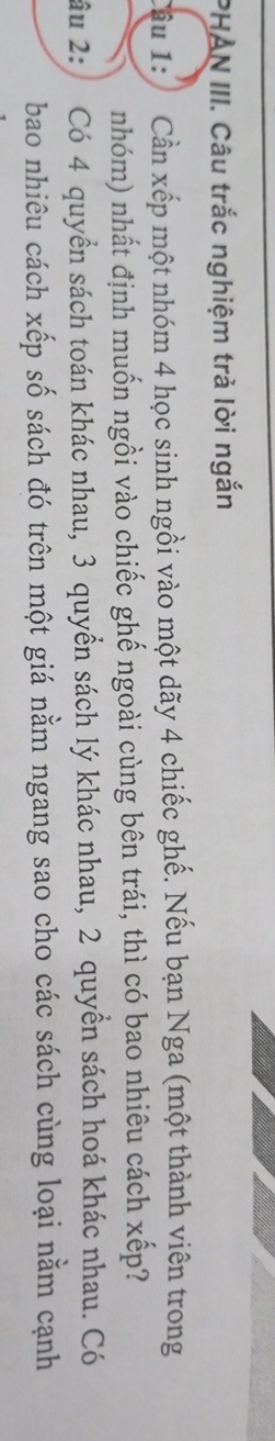 PHAN III. Câu trắc nghiệm trả lời ngắn 
âu 1: Cần xếp một nhóm 4 học sinh ngồi vào một dãy 4 chiếc ghế. Nếu bạn Nga (một thành viên trong 
nhóm) nhất định muốn ngồi vào chiếc ghế ngoài cùng bên trái, thì có bao nhiêu cách xếp? 
âu 2: Có 4 quyền sách toán khác nhau, 3 quyền sách lý khác nhau, 2 quyền sách hoá khác nhau. Có 
bao nhiêu cách xếp số sách đó trên một giá nằm ngang sao cho các sách cùng loại nằm cạnh