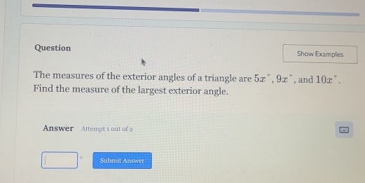 Question Show Examples 
The measures of the exterior angles of a triangle are 5x°, 9x° , and 10x°. 
Find the measure of the largest exterior angle. 
Answer Attempt 1 out of 2 
P 
| Submit Answer