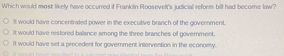 Which would most likely have occurred if Franklin Roosevelt's judicial reform bill had become law?
It would have concentrated power in the executive branch of the government.
It would have restored balance among the three branches of government.
It would have set a precedent for government intervention in the economy.
would have resulted in a secand presidón