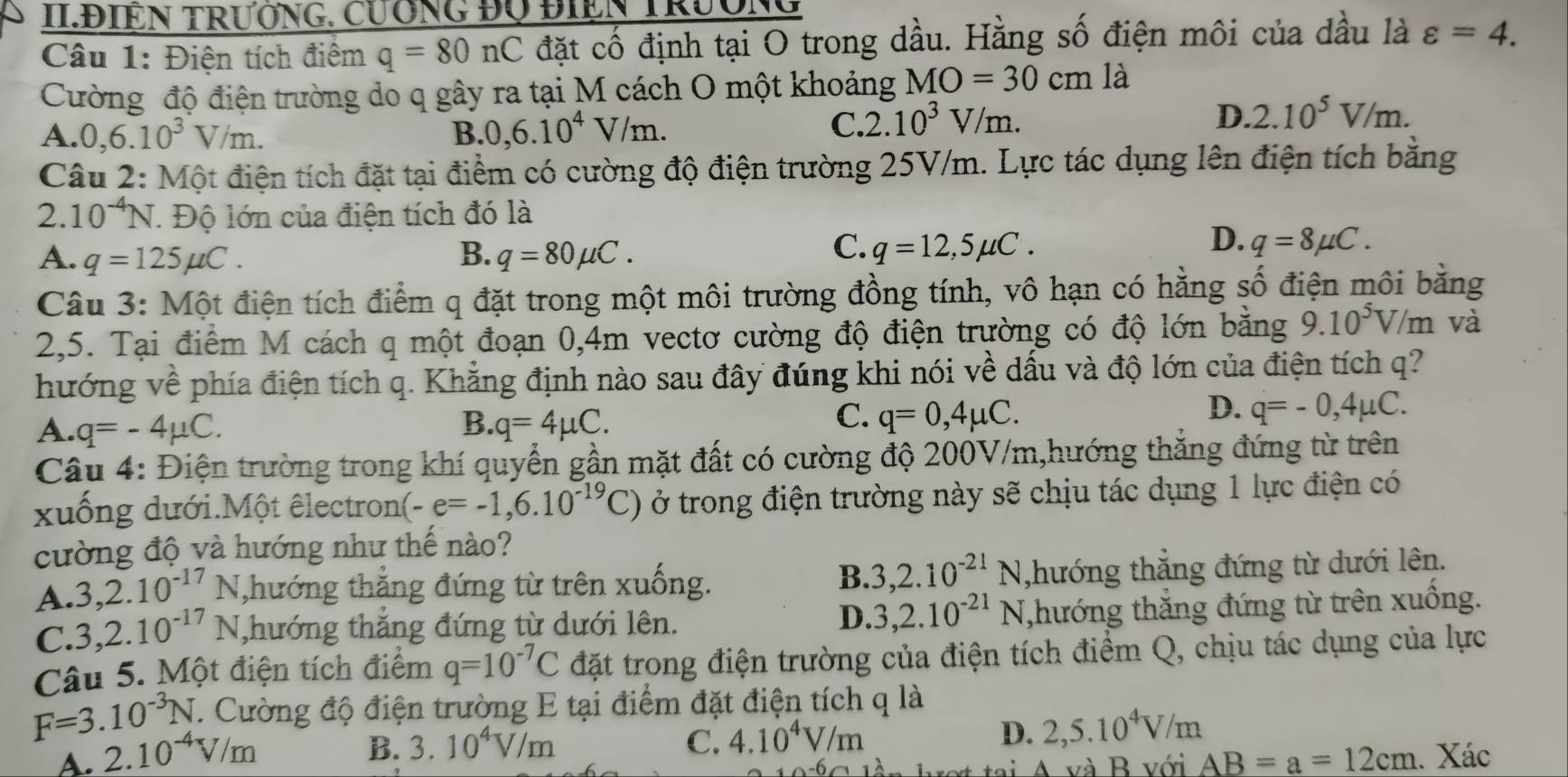 II.ĐIEN TRưỚNG, CưÔNG ĐQ ĐIEN TRườNG
Câu 1: Điện tích điểm q=80nC đặt cố định tại O trong dầu. Hằng số điện môi của dầu là varepsilon =4.
Cường độ điện trường do q gây ra tại M cách O một khoảng MO=30cm là
A. 0,6.10^3V/m. B. 0,6.10^4V/m.
C. 2.10^3V/m. D. 2.10^5V/m.
Câu 2: Một điện tích đặt tại điểm có cường độ điện trường 25V/m. Lực tác dụng lên điện tích bằng
2. 10^(-4)N 1 Độ lớn của điện tích đó là
C.
A. q=125mu C. B. q=80mu C. q=12,5mu C.
D. q=8mu C.
Câu 3: Một điện tích điểm q đặt trong một môi trường đồng tính, vô hạn có hằng số điện môi bằng
2,5. Tại điểm M cách q một đoạn 0,4m vectơ cường độ điện trường có độ lớn bằng 9.10^5V/m và
hướng về phía điện tích q. Khẳng định nào sau đây đúng khi nói về dấu và độ lớn của điện tích q?
C.
A. q=-4mu C. B. q=4mu C. q=0,4mu C.
D. q=-0,4mu C.
Câu 4: Điện trường trong khí quyển gần mặt đất có cường độ 200V/m,hướng thăng đứng từ trên
xuống dưới.Một êlectron (-e=-1,6.10^(-19)C) ở trong điện trường này sẽ chịu tác dụng 1 lực điện có
cường độ và hướng như thế nào?
B. 3,2.10^(-21)N
A. 3,2.10^(-17)N ,hướng thắng đứng từ trên xuống. ,hướng thắng đứng từ dưới lên.
C. 3,2.10^(-17)N hướng thắng đứng từ dưới lên. D. 3,2.10^(-21)N ,hướng thắng đứng từ trên xuống.
Câu 5. Một điện tích điểm q=10^(-7)C đặt trong điện trường của điện tích điểm Q, chịu tác dụng của lực
F=3.10^(-3)N 1. Cường độ điện trường E tại điểm đặt điện tích q là
B. 3.10^4V/m C. 4.10^4V/m
D. 2,5.10^4V/m
A. 2.10^(-4)V/m. Xác
A và B với AB=a=12cm