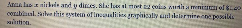Anna has x nickels and y dimes. She has at most 22 coins worth a minimum of $1.40
combined. Solve this system of inequalities graphically and determine one possible
solution.