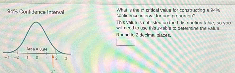 94% Confidence Interval What is the z^* critical value for constructing a 94%
confidence interval for one proportion?
This value is not listed on the t distribution table, so you
will need to use this z-table to determine the value.
Round to 2 decimal places.
□
z°