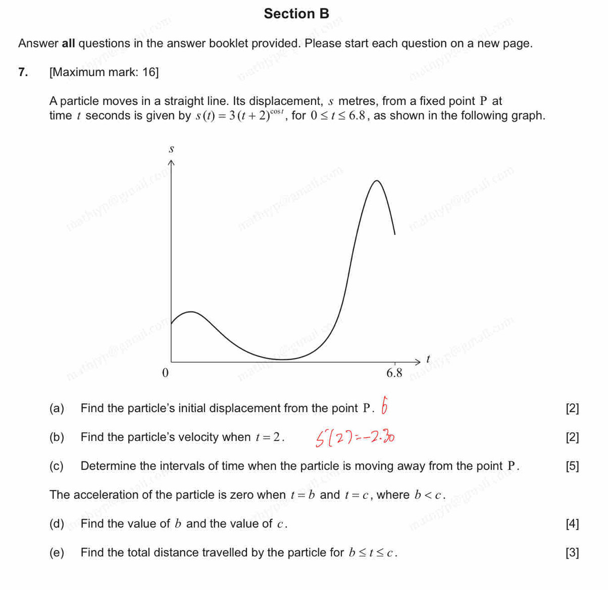 Answer all questions in the answer booklet provided. Please start each question on a new page. 
7. [Maximum mark: 16] 
A particle moves in a straight line. Its displacement, s metres, from a fixed point P at 
time t seconds is given by s(t)=3(t+2)^cos t , for 0≤ t≤ 6.8 , as shown in the following graph. 
(a) Find the particle's initial displacement from the point P. [2] 
(b) Find the particle's velocity when t=2. [2] 
(c) Determine the intervals of time when the particle is moving away from the point P. [5] 
The acceleration of the particle is zero when t=b and t=c , where b . 
(d) Find the value of b and the value of c. [4] 
(e) Find the total distance travelled by the particle for b≤ t≤ c. [3]