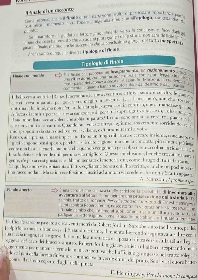 Il finale di un racconto
Come l'esordio, anche il finale di una narrazione risulta di particolare importanza, perché
costituisce il momento in cui l'opera giunge alla fine, cioè all'epilogo, congedandosi da
pubblico.
Se il narratore ha guidato il lettore gradualmente verso la conclusione, facendogli già
intuire che cosa ha previsto che accada ai protagonisti della storia, non sarà difficile imma
ginare il finale; ma può anche succedere che la conclusione giunga del tutto inaspettata
Analizziamo dunque le diverse tipologie di finale.
Tipologie di finale
Finale con morale É il finale che propone un insegnamento, un ragionamento articolato o
una riflessione, con una funzione morale, come puoi leggere in questo fa
moso passo dei Promessí sposí di Alessandro Manzoni, in cui Renzo e Luca
commentano quanto hanno dovuto subire dal destino e dagli uomini.
Il bello era a sentirlo [Renzo] raccontare le sue avventure: e finiva sempre col dire le gran cose
che ci aveva imparate, per governarsi meglio in avvenire. […] Lucia però, non che trovasse la
dottrina falsa in sé, ma non n’era soddisfatta; le pareva, così in confuso, che ci mancasse qualcosa
A forza di sentir ripetere la stessa canzone, e di pensarci sopra ogni volta, «e io,» disse un gior
al suo moralista, «cosa volete che abbia imparato? Io non sono andata a cercare i guai: son lord
che son venuti a cercar me. Quando non voleste dire,» aggiunse, soavemente sorridendo, «chei
mio sproposito sia stato quello di volervi bene, e di promettermi a voi.»
Renzo, alla prima, rimase impicciato. Dopo un lungo dibattere e cercare insieme, conclusero che
i guai vengono bensì spesso, perché ci si è dato cagione; ma che la condotta più cauta e più inno-
cente non basta a tenerli lontani; e che quando vengono, o per colpa o senza colpa, la fiducia in Die
li raddolcisce, e li rende utili per una vita migliore. Questa conclusione, benché trovata da povera
gente, c'è parsa così giusta, che abbiam pensato di metterla qui, come il sugo di tutta la storia.
La quale, se non v'è dispiaciuta affatto, vogliatene bene a chi l’ha scritta, e anche un pochino a chi
l'ha raccomodata. Ma se in vece fossimo riusciti ad annoiarvi, credete che non s’è fatto apposta.
A. Manzoni, I promessi sposi
Finale aperto  É una conclusione che lascia allo scrittore la possibiltà di inventare altre
avventure o al lettore di immaginare una prosecuzione della storia. Nell'e-
sempio, tratto dal romanzo Per chi suonα lα cαтрαnα di Ernest Hemingway
il protagonista Robert Jordan, nascosto tra la vegetazione, sta osservando un
ufficiale nemico che, insieme ai suoi uomíni, risale un’altura sulle tracce dei
partigiani. Il lettore ignora come l'episodio potrebbe continuare o terminare
L'ufficiale sarebbe passato a circa venti metri da Robert Jordan. Sarebbe stato facilissimo, per lui,
[colpirlo] a quella distanza. […] Fissando le orme, il tenente Berrendo seguitava a salire con la
sua faccia magra, seria e grave. Il suo fucile automatico era posato di traverso sulla sella ed egli l
reggeva nel cavo del braccio sinistro. Robert Jordan giaceva dietro l’albero respirando molto
eggermente per mantener ferme le mani. Aspettava che l’ufficiale giungesse nel tratto soleggia-
dove i pini della foresta finivano e cominciava la verde china del prato. Sentiva il cuore batter-
contro il terreno coperto d’aghi della pineta.
E. Hemingway, Per chi suona la campana