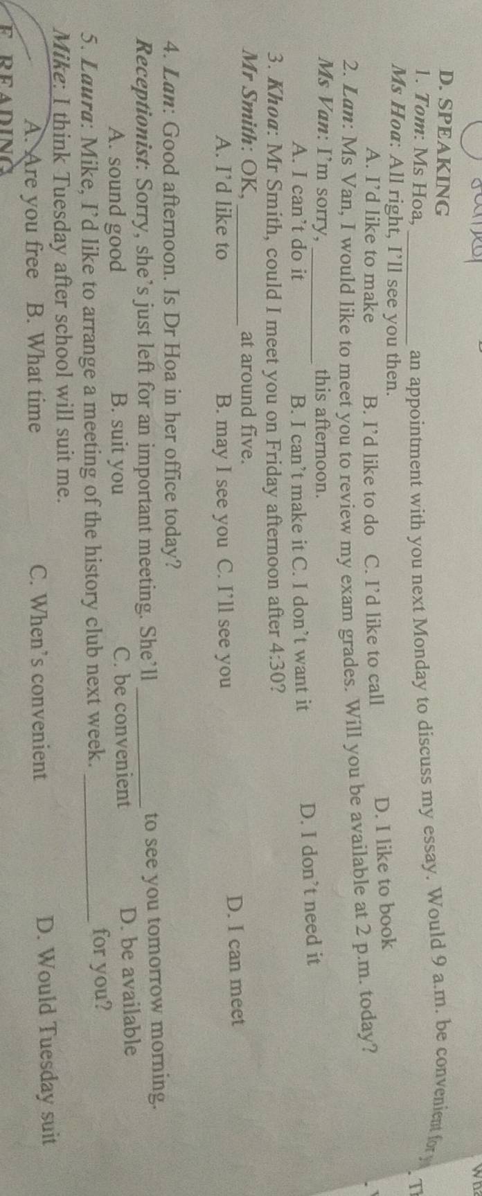 wo
D. SPEAKING
1. Tom: Ms Hoa,
_an appointment with you next Monday to discuss my essay. Would 9 a.m. be convenient fory
Ms Hoa: All right, I’ll see you then.
A. I’d like to make B. I’d like to do C. I’d like to call
D. I like to book
2. Lan: Ms Van, I would like to meet you to review my exam grades. Will you be available at 2 p.m. today?
Ms Van: I’m sorry, _this afternoon.
A. I can’t do it B. I can’t make it C. I don’t want it
D. I don’t need it
3. Kho@: Mr Smith, could I meet you on Friday afternoon after 4:30 ?
Mr Smith: OK, _at around five.
A. I’d like to B. may I see you C. I’ll see you D. I can meet
4. Lan: Good afternoon. Is Dr Hoa in her office today?
Receptionist: Sorry, she’s just left for an important meeting. She’ll_ to see you tomorrow morning.
A. sound good B. suit you C. be convenient D. be available
5. Laura: Mike, I’d like to arrange a meeting of the history club next week. _for you?
Mike: I think Tuesday after school will suit me.
A. Are you free B. What time C. When’s convenient D. Would Tuesday suit