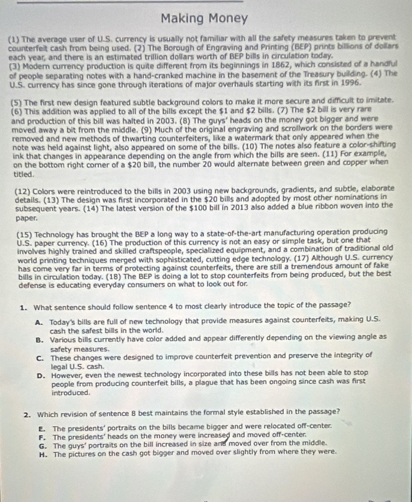 Making Money
(1) The average user of U.S. currency is usually not familiar with all the safety measures taken to prevent
counterfelt cash from being used. (2) The Borough of Engraving and Printing (BEP) prints billions of dollars
each year, and there is an estimated trillion dollars worth of BEP bills in circulation today.
(3) Modern currency production is quite different from its beginnings in 1862, which consisted of a handful
of people separating notes with a hand-cranked machine in the basement of the Treasury building. (4) The
U.S. currency has since gone through iterations of major overhauls starting with its first in 1996.
(5) The first new design featured subtle background colors to make it more secure and difficult to imitate.
(6) This addition was applied to all of the bills except the $1 and $2 bills. (7) The $2 bill is very rare
and production of this bill was halted in 2003. (8) The guys' heads on the money got bigger and were
moved away a bit from the middle. (9) Much of the original engraving and scrollwork on the borders were
removed and new methods of thwarting counterfeiters, like a watermark that only appeared when the
note was held against light, also appeared on some of the bills. (10) The notes also feature a color-shifting
ink that changes in appearance depending on the angle from which the bills are seen. (11) For example,
on the bottom right corner of a $20 bill, the number 20 would alternate between green and copper when
titled.
(12) Colors were reintroduced to the bills in 2003 using new backgrounds, gradients, and subtle, elaborate
details. (13) The design was first incorporated in the $20 bills and adopted by most other nominations in
subsequent years. (14) The latest version of the $100 bill in 2013 also added a blue ribbon woven into the
paper.
(15) Technology has brought the BEP a long way to a state-of-the-art manufacturing operation producing
U.S. paper currency. (16) The production of this currency is not an easy or simple task, but one that
involves highly trained and skilled craftspeople, specialized equipment, and a combination of traditional old
world printing techniques merged with sophisticated, cutting edge technology. (17) Although U.S. currency
has come very far in terms of protecting against counterfeits, there are still a tremendous amount of fake
bills in circulation today. (18) The BEP is doing a lot to stop counterfeits from being produced, but the best
defense is educating everyday consumers on what to look out for.
1. What sentence should follow sentence 4 to most clearly introduce the topic of the passage?
A. Today's bills are full of new technology that provide measures against counterfeits, making U.S.
cash the safest bills in the world.
B. Various bills currently have color added and appear differently depending on the viewing angle as
safety measures.
C. These changes were designed to improve counterfeit prevention and preserve the integrity of
legal U.S. cash.
D. However, even the newest technology incorporated into these bills has not been able to stop
people from producing counterfeit bills, a plague that has been ongoing since cash was first
introduced.
2. Which revision of sentence 8 best maintains the formal style established in the passage?
E. The presidents' portraits on the bills became bigger and were relocated off-center.
F. The presidents' heads on the money were increased and moved off-center.
G. The guys' portraits on the bill increased in size and moved over from the middle.
H. The pictures on the cash got bigger and moved over slightly from where they were.