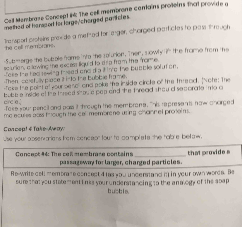 Cell Membrane Concept #4: The cell membrane contains proteins that provide a 
method of transport for large/charged particles. 
Transport proteins provide a method for larger, charged particles to pass through 
the cell membrane. 
-Submerge the bubble frame into the solution. Then, slowly lift the frame from the 
solution, allowing the excess liquid to drip from the frame. 
-Take the tied sewing thread and dip it into the bubble solution. 
-Then, carefully place it into the bubble frame. 
-Take the point of your pencil and poke the inside circle of the thread. (Note: The 
bubble inside of the thread should pop and the thread should separate into a 
circle.) 
-Take your pencil and pass it through the membrane. This represents how charged 
molecules pass through the cell membrane using channel proteins. 
Concept 4 Take-Away: 
Use your observations from concept four to complete the table below. 
Concept #4: The cell membrane contains _that provide a 
passageway for larger, charged particles. 
Re-write cell membrane concept 4 (as you understand it) in your own words. Be 
sure that you statement links your understanding to the analogy of the soap 
bubble.