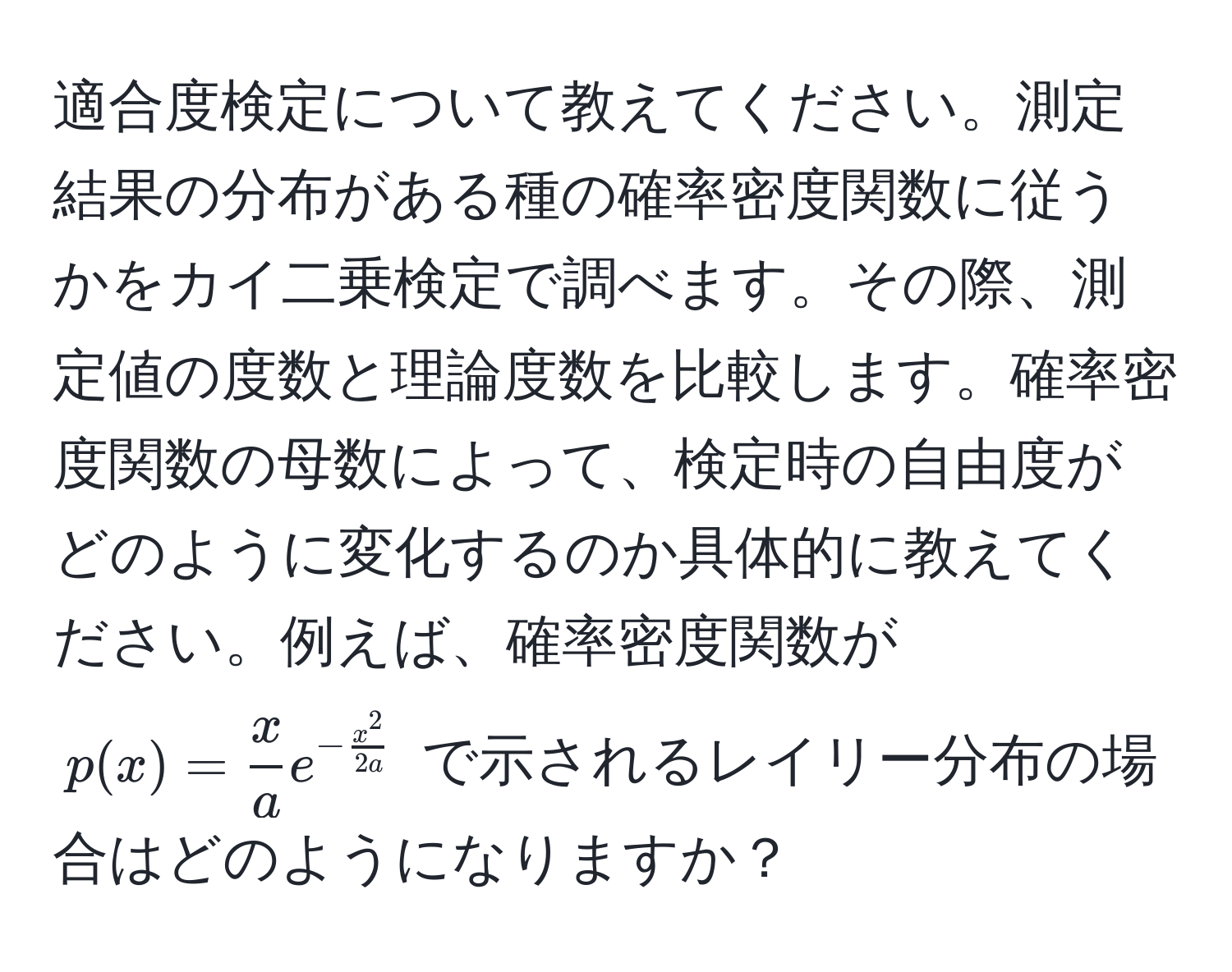 適合度検定について教えてください。測定結果の分布がある種の確率密度関数に従うかをカイ二乗検定で調べます。その際、測定値の度数と理論度数を比較します。確率密度関数の母数によって、検定時の自由度がどのように変化するのか具体的に教えてください。例えば、確率密度関数が $p(x) =  x/a  e^(-fracx^2)2a$ で示されるレイリー分布の場合はどのようになりますか？