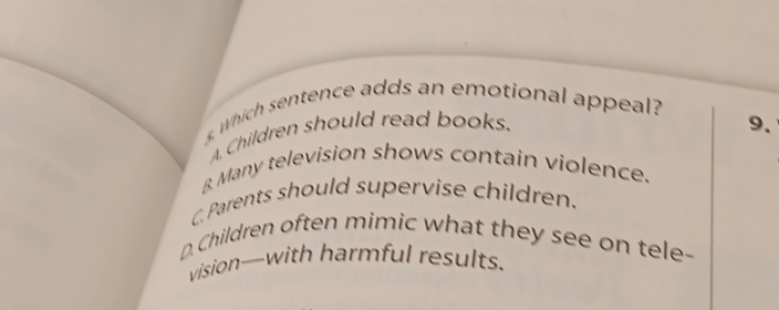 Which sentence adds an emotional appeal?
A Children should read books. 9.
& Many television shows contain violence.
C Parents should supervise children.
D. Children often mimic what they see on tele-
vision--with harmful results.