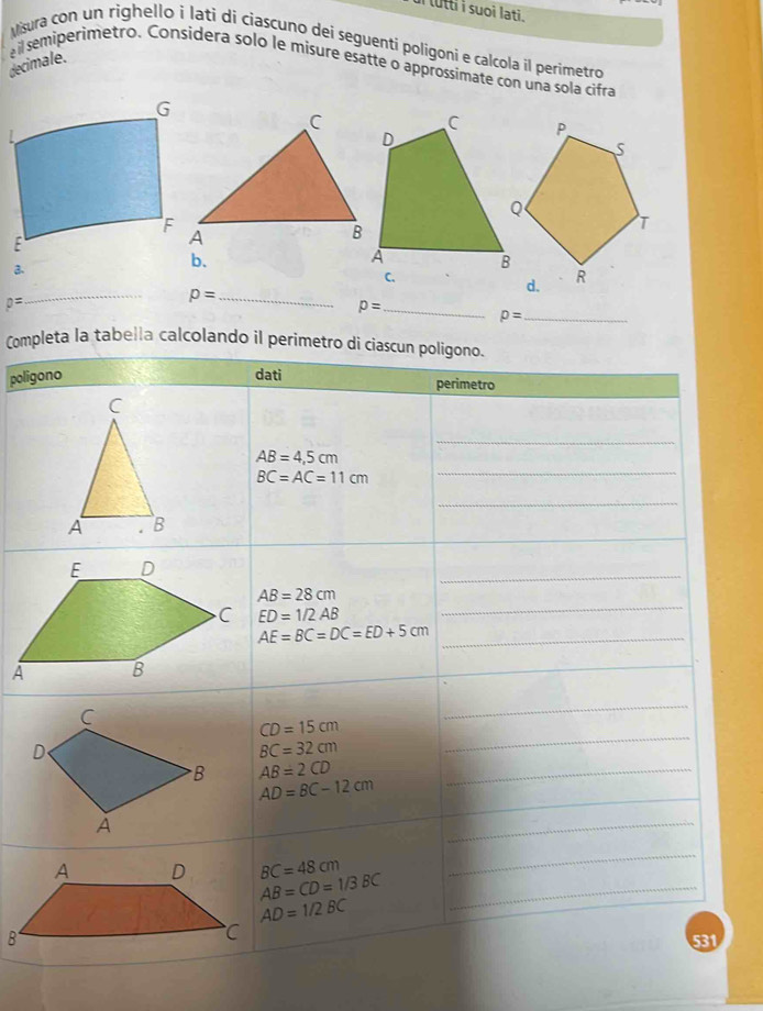 lutti i suoi lati . 
vura con un righello i lati di ciascuno deí seguenti poligoni e calcola il perimetro 
decimale. 
ail semiperimetro. Considera solo le misure esatte o approssimate con una sola cifra 
C 
3. 
b.
p=
_
p= _ 
_ p=
p= _ 
Completa la tabella calcolando il perimetro di ciascun poligono. 
poligono dati perimetro 
C 
_
AB=4,5cm
BC=AC=11cm
_ 
_ 
_ 
_ 
A . B 
_
AB=28cm
ED=1/2AB
_ 
_ AE=BC=DC=ED+5cm
_
CD=15cm
BC=32cm
_
AB=2CD _
AD=BC-12cm
_ 
_
BC=48cm
_
AB=CD=1/3BC _
AD=1/2BC
531