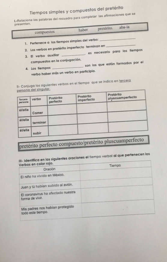 Tiempos simples y compuestos del pretérito 
I.-Relaciona las palabras del recuadro para completar las afirmaciones que se 
presentan. 
compuestos haber pretérito. aba-ia 
1. Pertenece a los tiempos simples del verbo: 
_ 
2. Los verbos en pretérito imperfecto terminan en 
_ 
3. El verbo auxiliar _es necesario para los tiempos 
compuestos en la conjugación. 
4. Los tiempos _son los que están formados por el 
verbo haber más un verbo en participio. 
II- Conjuga los siguientes verbos en el tiempo que se indica en tercera 
pretérito perfecto compuesto/pretérito plu 
es oraciones el tiempo verbal al que pertenecen los