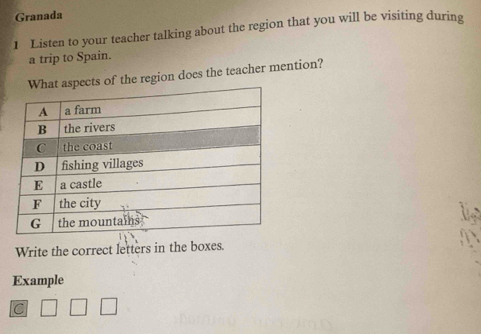 Granada 
1 Listen to your teacher talking about the region that you will be visiting during 
a trip to Spain. 
pects of the region does the teacher mention? 
Write the correct letters in the boxes. 
Example 
C