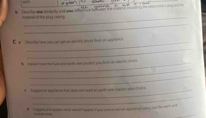 earth 
s gr 
b . Describe one similarity and one difference between the material insulating the wires inside a plug and the 
material of the plug casing. 
_ 
C_a Describe how you can get an electric shock from an appliance. 
_ 
b Explain how the fuse and earth wire protect you from an electric shock. 
_ 
_ 
€ Suggest an appliance that does not need an earth wire. Explain your choice. 
_ 
d Suggest and explain what would happen if you connected an appliance using just the earth and 
neutral wires. 
_