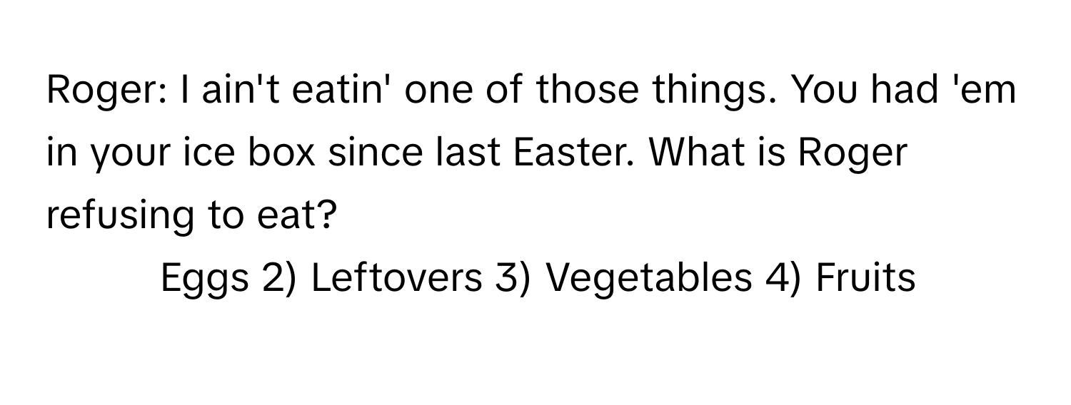 Roger: I ain't eatin' one of those things. You had 'em in your ice box since last Easter. What is Roger refusing to eat?

1) Eggs 2) Leftovers 3) Vegetables 4) Fruits