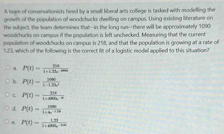 A team of conservationists hired by a small liberal arts college is tasked with modelling the
growth of the population of woodchucks dwelling on campus. Using existing literature on
the subject, the team determines that--in the long run--there will be approximately 1090
woodchucks on campus if the population is left unchecked. Measuring that the current
population of woodchucks on campus is 218, and that the population is growing at a rate of
1.23, which of the following is the correct fit of a logistic model applied to this situation?
a. P(t)= 218/1+1.23e^(-4900t) 
b. P(t)= 1090/1-1.23e^t 
C. P(t)= 218/1+4900e^(-4t) 
d. P(t)= 1090/1+4e^(-1.23t) 
e. P(t)= (1.23)/1+4900e^(-218t) 