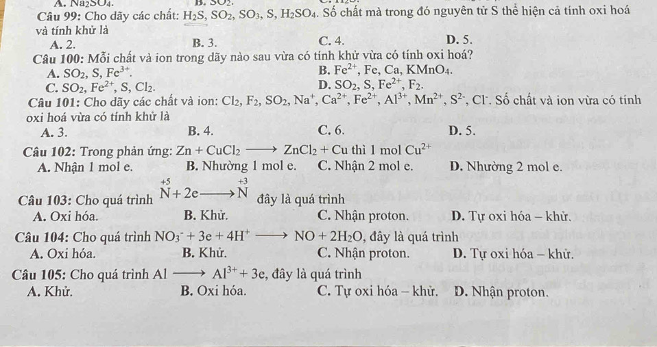 Na₂SO4. D. 302
Câu 99: Cho dãy các chất: H_2S,SO_2,SO_3,S,H_2SO_4. Số chất mà trong đó nguyên tử S thể hiện cả tính oxi hoá
và tính khử là
A. 2. B. 3. C. 4. D. 5.
Câu 100: Mỗi chất và ion trong dãy nào sau vừa có tính khử vừa có tính oxi hoá?
A. SO_2,S,Fe^(3+). B. Fe^(2+),Fe,Ca,KMnO_4.
D.
C. SO_2,Fe^(2+),S,Cl_2. SO_2,S,Fe^(2+),F_2.
Câu 101: Cho dãy các chất và ion: Cl_2,F_2,SO_2,Na^+,Ca^(2+),Fe^(2+),Al^(3+),Mn^(2+),S^(2-) *, Cl. Số chất và ion vừa có tính
oxi hoá vừa có tính khử là
A. 3. B. 4. C. 6. D. 5.
Câu 102: Trong phản ứng: Zn+CuCl_2to ZnCl_2+ Cu thì 1molCu^(2+)
A. Nhận 1 mol e. B. Nhường 1 mol e. C. Nhận 2 mol e. D. Nhường 2 mol e.
Câu 103: Cho quá trình beginarrayr +5 N+2e_ N+beginarrayr +3 Nendarray  đây là quá trình
A. Oxi hóa. B. Khử. C. Nhận proton. D. Tự oxi hóa - khử.
Câu 104: Cho quá trình NO_3^(-+3e+4H^+)to NO+2H_2O , đây là quá trình
A. Oxi hóa. B. Khử. C. Nhận proton. D. Tự oxi hóa - khử.
Câu 105: Cho quá trình Al to Al^(3+)+3e , đây là quá trình
A. Khử. B. Oxi hóa. C. Tự oxi hóa - khử. D. Nhận proton.