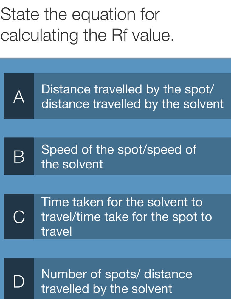 State the equation for
calculating the Rf value.
Distance travelled by the spot/
A distance travelled by the solvent
B Speed of the spot/speed of
the solvent
Time taken for the solvent to
travel/time take for the spot to
travel
D Number of spots/ distance
travelled by the solvent