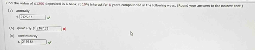 Find the value of $1200 deposited in a bank at 10% interest for 6 years compounded in the following ways. (Round your answers to the nearest cent.)
(a) annually
$ 2125.87
(b) quarterly $ 2167.33 ×
(c) continuously
$ 2186 54