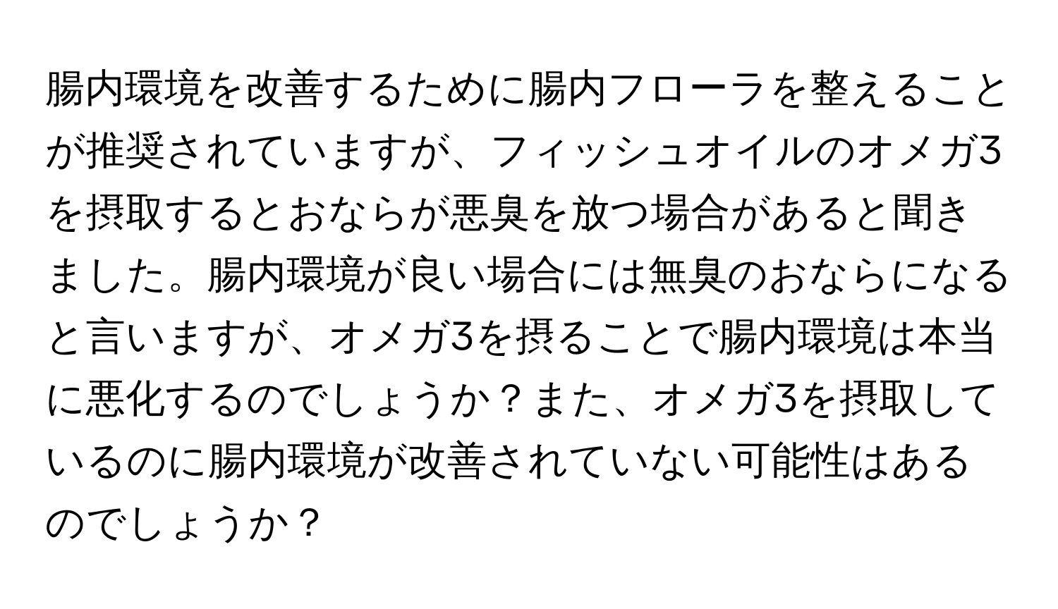 腸内環境を改善するために腸内フローラを整えることが推奨されていますが、フィッシュオイルのオメガ3を摂取するとおならが悪臭を放つ場合があると聞きました。腸内環境が良い場合には無臭のおならになると言いますが、オメガ3を摂ることで腸内環境は本当に悪化するのでしょうか？また、オメガ3を摂取しているのに腸内環境が改善されていない可能性はあるのでしょうか？