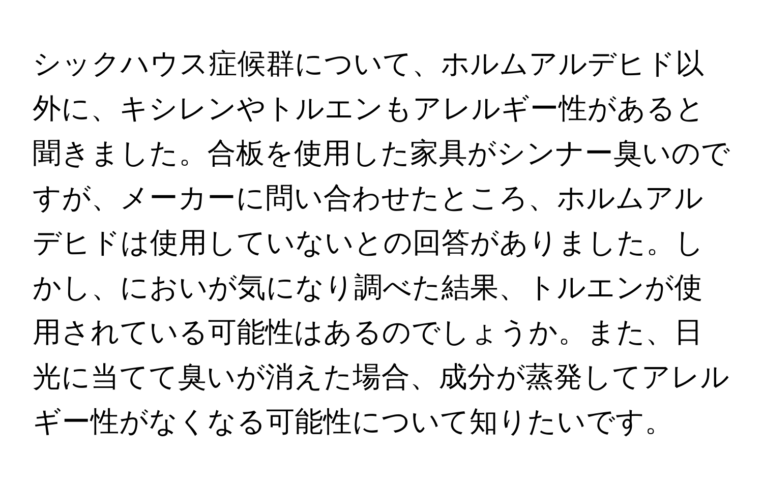 シックハウス症候群について、ホルムアルデヒド以外に、キシレンやトルエンもアレルギー性があると聞きました。合板を使用した家具がシンナー臭いのですが、メーカーに問い合わせたところ、ホルムアルデヒドは使用していないとの回答がありました。しかし、においが気になり調べた結果、トルエンが使用されている可能性はあるのでしょうか。また、日光に当てて臭いが消えた場合、成分が蒸発してアレルギー性がなくなる可能性について知りたいです。