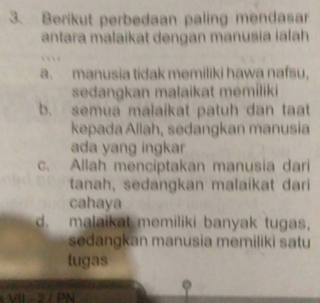 Berikut perbedaan paling mendasar
antara malaikat dengan manusia ialah
a. manusia tidak memiliki hawa nafsu,
sedangkan malaikat memiliki
b. semua malaikat patuh dan taat
kepada Allah, sedangkan manusia
ada yang ingkar
c. Allah menciptakan manusia dari
tanah, sedangkan malaikat dari
cahaya
d. malaikat memiliki banyak tugas,
sedangkan manusia memiliki satu
tugas
VII 2 / PN