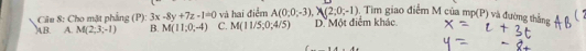 Cho mặt phẳng (P):3x-8y+7z-1=0 và hai điểm A(0,0,-3), N(2;0;-1). Tìm giao điểm M của mp(P) và ở
AB A. M(2,3,-1) B. M(11,0,-4) C. M(11/5;0;4/5) D' Một điểm khác