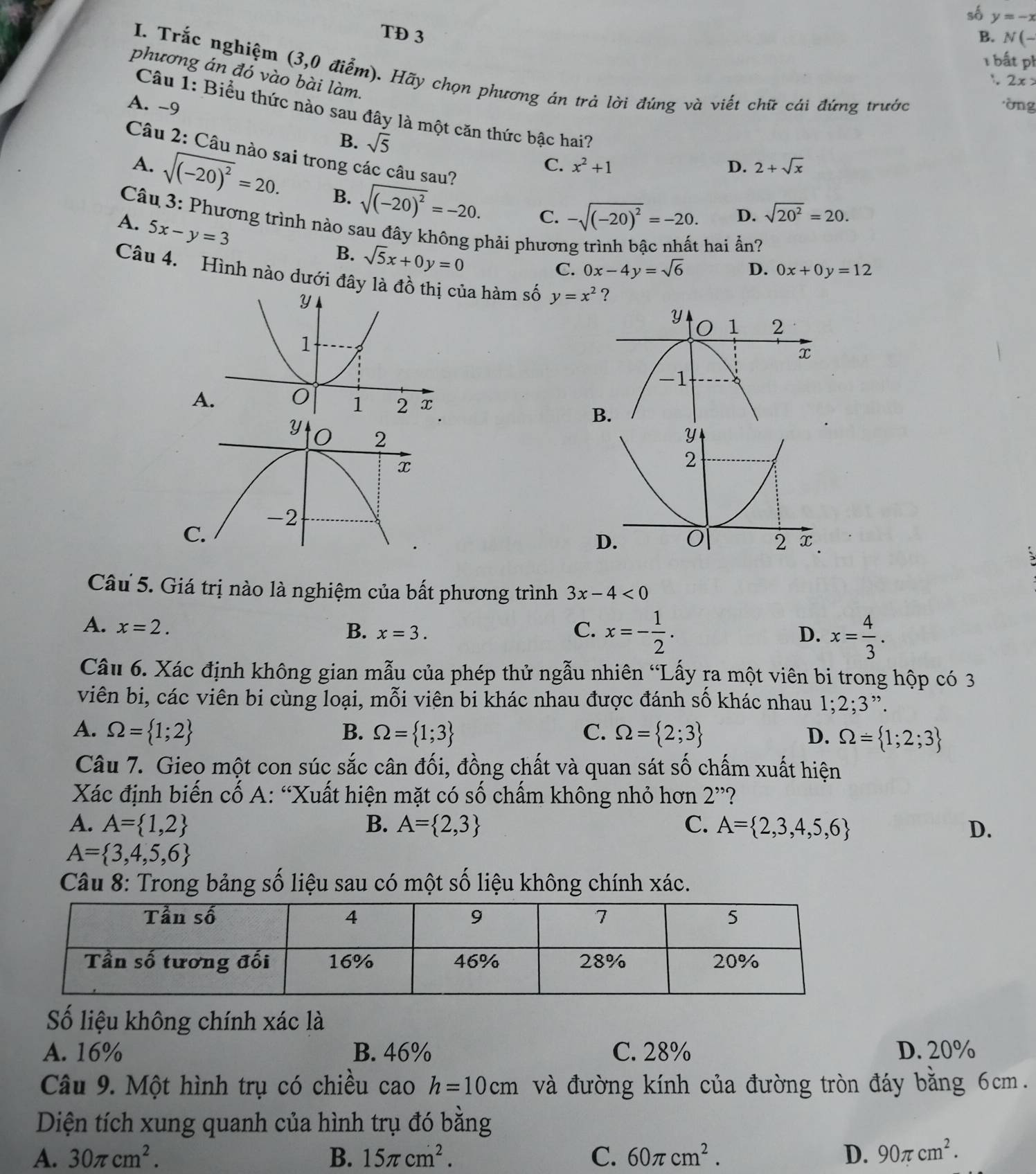 số y=-x
TĐ 3 B. N(-
1  bất ph
I. Trắc nghiệm (3,0 điểm). Hãy chọn phương án trả lời đúng và viết chữ cái đứng trước
phương án đó vào bài làm.
:. 2x>
A. -9 òng
Câu 1: Biểu thức nào sau đây là một căn thức bậc hai?
B. sqrt(5) x^2+1
Câu 2: Câu nào sai trong các câu sau?
C.
D. 2+sqrt(x)
A. sqrt((-20)^2)=20. B. sqrt((-20)^2)=-20.
Câu 3: Phương trình nào sau đây không phải phươn
A. 5x-y=3
C. -sqrt((-20)^2)=-20. D. sqrt(20^2)=20.
B. sqrt(5)x+0y=0
hai ẩn?
C. 0x-4y=sqrt(6) D. 0x+0y=12
Câu 4. Hình nào dưới đây là đồủa hàm số y=x^2 ?
A
 
Câu 5. Giá trị nào là nghiệm của bất phương trình 3x-4<0</tex>
A. x=2. C. x=- 1/2 .
B. x=3. D. x= 4/3 .
Câu 6. Xác định không gian mẫu của phép thử ngẫu nhiên “Lấy ra một viên bi trong hộp có 3
viên bi, các viên bi cùng loại, mỗi viên bi khác nhau được đánh số khác nhau 1;2;3".
A. Omega = 1;2 B. Omega = 1;3 C. Omega = 2;3 D. Omega = 1;2;3
Câu 7. Gieo một con súc sắc cân đối, đồng chất và quan sát số chấm xuất hiện
Xác định biến cố A: “Xuất hiện mặt có số chấm không nhỏ hơn 2^(,,) ?
A. A= 1,2 B. A= 2,3 C. A= 2,3,4,5,6 D.
A= 3,4,5,6
Câu 8: Trong bảng số liệu sau có một số liệu không chính xác.
Số liệu không chính xác là
A. 16% B. 46% C. 28% D. 20%
Câu 9. Một hình trụ có chiều cao h=10cm và đường kính của đường tròn đáy bằng 6cm.
Diện tích xung quanh của hình trụ đó bằng
A. 30π cm^2. B. 15π cm^2. C. 60π cm^2. D. 90π cm^2.