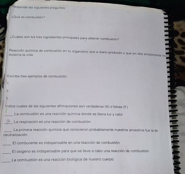 esponde las siguientes preguntas 
¿Qué es combustión? 
¿Cuáles son los tres ingredientes principales para obtener combustión? 
Reacción química de combustión en tu organismo que a diario produces y que sin ella simplemente no 
existiría la vida. 
Escribe tres ejemplos de combustión. 
1. 
2. 
3. 
Indica cuales de las siguientes afirmaciones son verdaderas (V) o falsas (F) 
_La combustión es una reacción química donde se libera luz y calor 
_La respiración es una reacción de combustión 
_La primera reacción química que conocieron probablemente nuestros ancestros fue la de 
neutralización 
_El comburente es indispensable en una reacción de combustión 
_El oxigeno es indispensable para que se lleve a cabo una reacción de combustión 
_ 
La combustión es una reacción biológica de nuestro cuerpo.