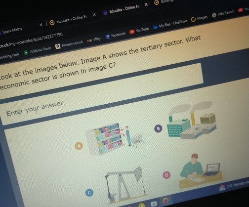 Bane 
Educake - Oniine Fo 
Safe Search 
Sparx Maths educake - Online Fo 
Facebook = YouTube # My files - OneDrive 
o.ulk/my-educake/quiz/142277790 Amazoncouk s■ eay 
looking.com Addons Store 
ook at the images below. Image A shows the tertiary sector. What 
economic sector is shown in image C? 
Enter your answer 
2*C. Mostly cl 
C