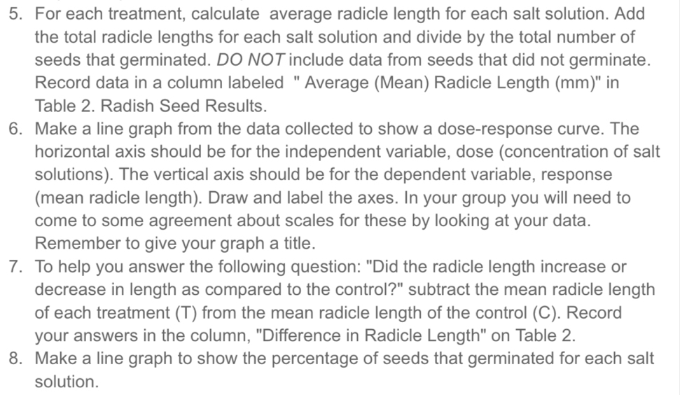 For each treatment, calculate average radicle length for each salt solution. Add 
the total radicle lengths for each salt solution and divide by the total number of 
seeds that germinated. DO NOT include data from seeds that did not germinate. 
Record data in a column labeled " Average (Mean) Radicle Length (mm)' in 
Table 2. Radish Seed Results. 
6. Make a line graph from the data collected to show a dose-response curve. The 
horizontal axis should be for the independent variable, dose (concentration of salt 
solutions). The vertical axis should be for the dependent variable, response 
(mean radicle length). Draw and label the axes. In your group you will need to 
come to some agreement about scales for these by looking at your data. 
Remember to give your graph a title. 
7. To help you answer the following question: "Did the radicle length increase or 
decrease in length as compared to the control?" subtract the mean radicle length 
of each treatment (T) from the mean radicle length of the control (C). Record 
your answers in the column, "Difference in Radicle Length" on Table 2. 
8. Make a line graph to show the percentage of seeds that germinated for each salt 
solution.