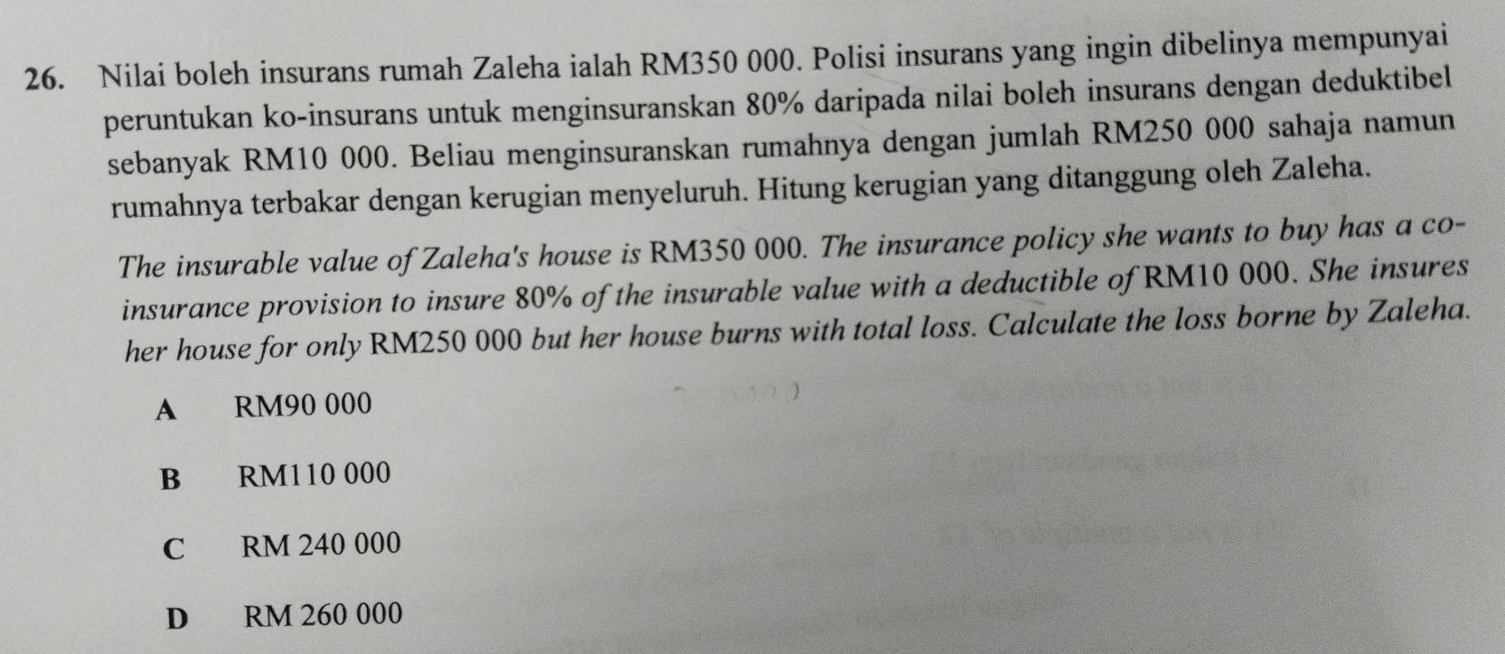 Nilai boleh insurans rumah Zaleha ialah RM350 000. Polisi insurans yang ingin dibelinya mempunyai
peruntukan ko-insurans untuk menginsuranskan 80% daripada nilai boleh insurans dengan deduktibel
sebanyak RM10 000. Beliau menginsuranskan rumahnya dengan jumlah RM250 000 sahaja namun
rumahnya terbakar dengan kerugian menyeluruh. Hitung kerugian yang ditanggung oleh Zaleha.
The insurable value of Zaleha's house is RM350 000. The insurance policy she wants to buy has a co-
insurance provision to insure 80% of the insurable value with a deductible of RM10 000. She insures
her house for only RM250 000 but her house burns with total loss. Calculate the loss borne by Zaleha.
A RM90 000
B RM110 000
C RM 240 000
D RM 260 000