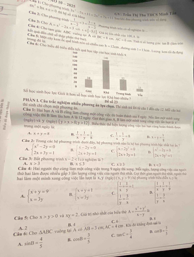 AU 10 - 2025
Cầu 1: Cho phương trình
GV: Trần Thị Thu THCS Minh Tân
ax^2+bx+c=0 thì hệ số c là bằng 3x^2-5x+11=2x^2+7x+11 Sau khi đưa phương trinh trên về dạng
Câu 2: Cho phương trình
Câu 3: Cho A=x^2-2x+3voix∈ [-3;1]  1/x-2 +3= (3-x)/x-2 . Phương trình trên có số nghiệm là ..
Câu 4: Cho tam giác ABC vuông tại A có
. Giá trị lớn nhất của 100.A là:
kết quả đến chữ số thập phân thứ hai). BC=8cm,AC=6cm. Tính ti số lượng giác tan B (làm tròn
trong đỏ là:
Câu 5: Một cây kem ốc quế hình nôn có chiều cao h=12cm , đường sinh Lượng kem tối đa đựng
Câu 6: Cho biểu đồ biểu diễn 
Số học sinh học lực Giỏ Đề số 23
PHÀN I. Câu trắc nghiệm nhiều phương án lựa chọn. Thí sinh trả lời từ câu 1 đến câu 12. Mỗi câu hỏi
thí sinh chī chọn một phương án.
Câu 1: Hai bạn A và B cùng làm chung một công việc thi hoàn thành sau 8 ngày. Nếu làm một mình xong
công việc thì B làm lâu hơn A là 12 ngày. Gọi thời gian A, B làm một mình xong công việc lần lượt là x
(ngày) và y (ngày) (y>x>0;y>12). Biểu thức thể hiện lượng công việc hai bạn cùng hoàn thành được
trong một ngày là:
A. x+y=8 B.  1/x + 1/y = 1/8  C.  1/x + 1/y =8 D. x+y= 1/8 
Câu 2: Trong các hệ phương trình dưới đây, hệ phương trình nào là hệ hai phương trình bậc nhất hai ản ?
A. beginarrayl x^2-2y=0 2x+3y=1endarray. B. beginarrayl x-2y=0 2x+3y=1endarray. C. beginarrayl x-2y^2=0 2x+3y=1endarray. D. beginarrayl x^2-2y=0 2x+3y^2=1endarray.
Câu 3: Bất phương trình x-2<1</tex> l có nghiệm là ?
A. x>3 B. x≤ 3 C. x≥ 3 D. x<3</tex>
Câu 4: Hai người thợ cùng làm một công việc trong 9 ngày thì xong. Mỗi ngày, lượng công việc của người
thứ hai làm được nhiều gấp 3 lần lượng công việc của người thứ nhất. Gọi thời gian người thứ nhất, người thứ
hai làm một mình xong công việc lần lượt là x,y (ngày) (x,y>9) hệ phương trình biêu diễn x, y là:
A. beginarrayl x+y=9 x=3yendarray. B. beginarrayl x+y=1 x=3yendarray. C. beginarrayl  1/x + 1/y =1  1/y = 3/x endarray. D. beginarrayl  1/x + 1/y = 1/9   1/y = 3/x endarray.
Câu 5: Cho x>y>0 và xy=2. Giá trị nhó nhất của biểu thứ A= (x^2+y^2)/x-y la
A. 2 B. 4 C. 6 D. 8
Câu 6: Cho △ ABC vuông tại A có AB=3cm;AC=4cm. Khi đó khẳng định sai là
D.
A. sin B= 4/5  B. cos B= 3/5  C. tan C= 3/4  cot B= 3/5 