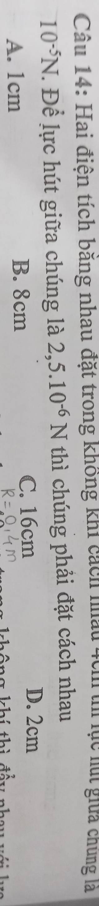Hai điện tích băng nhau đặt trong không khi cách nhau 4cm tn lục lút giữa chúng là
10^(-5)N. Để lực hút giữa chúng là 2,5.10^(-6)N thì chúng phải đặt cách nhau
A. 1cm C. 16cm
D. 2cm
B. 8cm
kh í thì đầy nhay v
