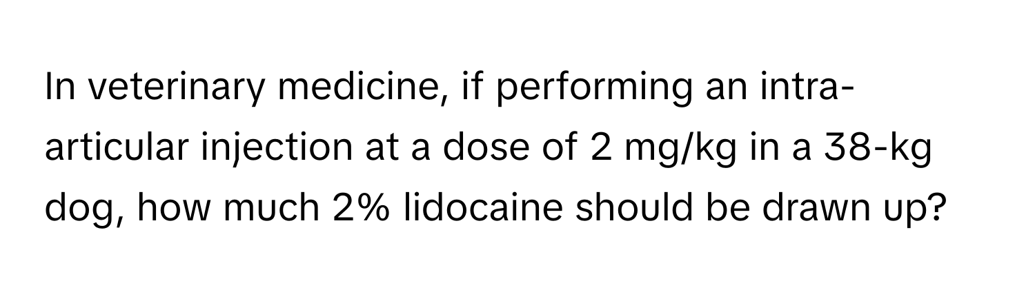 In veterinary medicine, if performing an intra-articular injection at a dose of 2 mg/kg in a 38-kg dog, how much 2% lidocaine should be drawn up?