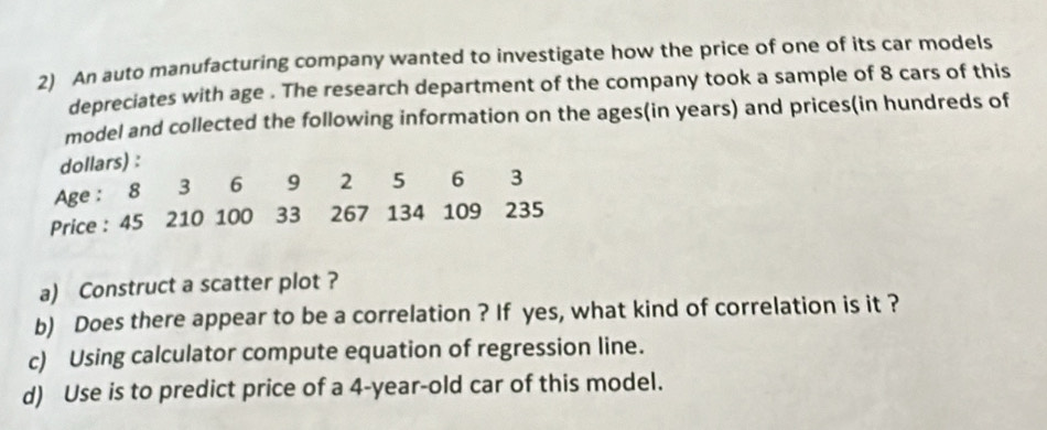 An auto manufacturing company wanted to investigate how the price of one of its car models 
depreciates with age . The research department of the company took a sample of 8 cars of this 
model and collected the following information on the ages(in years) and prices(in hundreds of 
dollars) : 
Age : 8 3 6 9 2 5 6 3
Price : 45 210 100 33 267 134 109 235
a) Construct a scatter plot ? 
b) Does there appear to be a correlation ? If yes, what kind of correlation is it ? 
c) Using calculator compute equation of regression line. 
d) Use is to predict price of a 4-year-old car of this model.