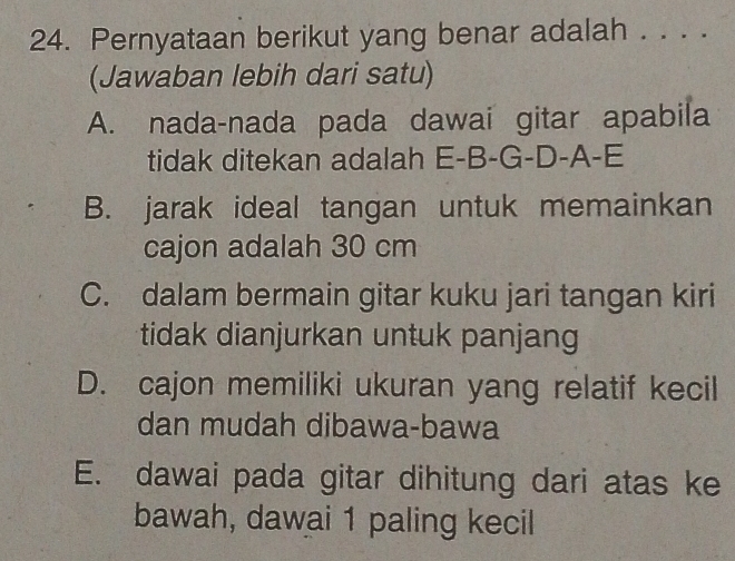 Pernyataan berikut yang benar adalah . . . .
(Jawaban lebih dari satu)
A. nada-nada pada dawai gitar apabila
tidak ditekan adalah E-B-G-D-A-E
B. jarak ideal tangan untuk memainkan
cajon adalah 30 cm
C. dalam bermain gitar kuku jari tangan kiri
tidak dianjurkan untuk panjang
D. cajon memiliki ukuran yang relatif kecil
dan mudah dibawa-bawa
E. dawai pada gitar dihitung dari atas ke
bawah, dawai 1 paling kecil