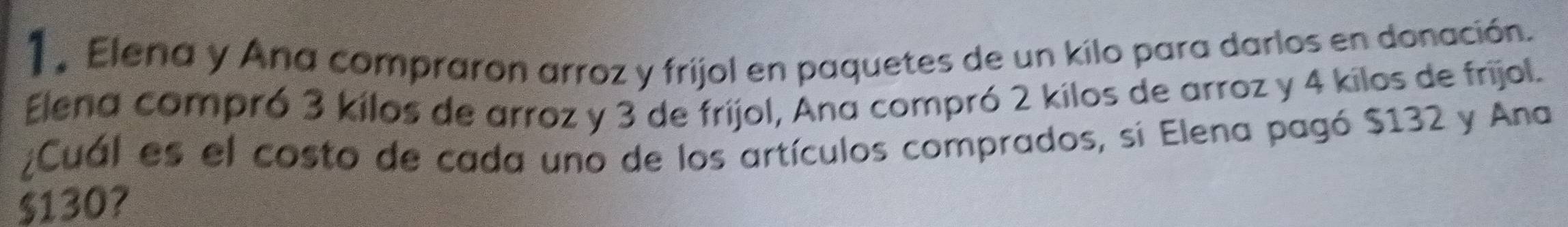 Elena y Ana compraron arroz y frijol en paquetes de un kilo para darlos en donación. 
Elena compró 3 kilos de arroz y 3 de frijol, Ana compró 2 kilos de arroz y 4 kilos de frijol. 
¿Cuál es el costo de cada uno de los artículos comprados, si Elena pagó $132 y Ana
$130?