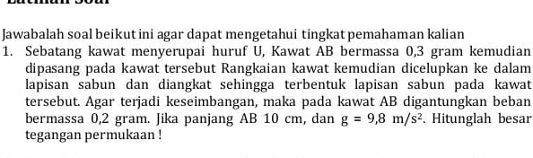 Jawabalah soal beikut ini agar dapat mengetahui tingkat pemahaman kalian 
1. Sebatang kawat menyerupai huruf U, Kawat AB bermassa 0,3 gram kemudian 
dipasang pada kawat tersebut Rangkaian kawat kemudian dicelupkan ke dalam 
lapisan sabun dan diangkat sehingga terbentuk lapisan sabun pada kawat 
tersebut. Agar terjadi keseimbangan, maka pada kawat AB digantungkan beban 
bermassa 0, 2 gram. Jika panjang AB 10 cm, dan g=9,8m/s^2. Hitunglah besar 
tegangan permukaan !