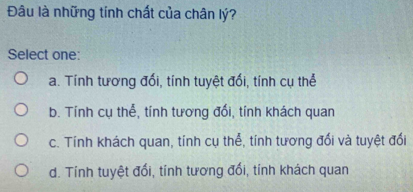 Đâu là những tính chất của chân lý?
Select one:
a. Tính tương đối, tính tuyệt đối, tính cụ thể
b. Tính cụ thể, tính tương đối, tính khách quan
c. Tính khách quan, tính cụ thể, tính tương đối và tuyệt đối
d. Tính tuyệt đối, tính tương đổi, tính khách quan