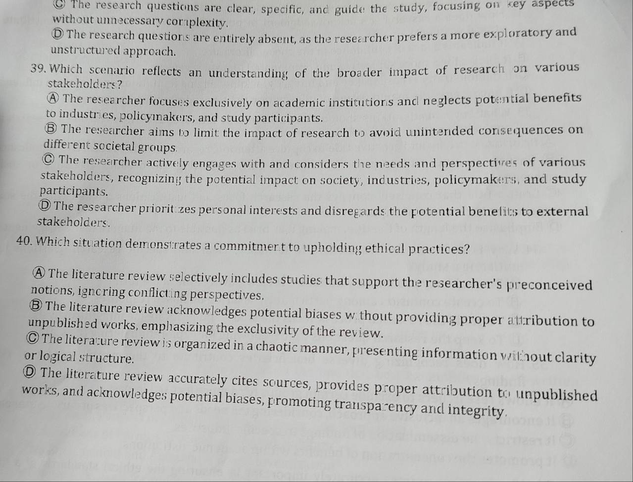 The research questions are clear, specific, and guide the study, focusing on key aspects
without unnecessary corplexity.
D The research questions are entirely absent, as the researcher prefers a more exploratory and
unstructured approach.
39. Which scenario reflects an understanding of the broader impact of research on various
stakeholders?
A The researcher focuses exclusively on academic institutions and neglects potential benefits
to industries, policymakers, and study participants.
⑧ The researcher aims to limit the impact of research to avoid unintended consequences on
different societal groups.
The researcher actively engages with and considers the needs and perspectives of various
stakeholders, recognizing the potential impact on society, industries, policymakers, and study
participants.
O The researcher priorituzes personal interests and disregards the potential benelits to external
stakeholders.
40. Which situation demonstrates a commitment to upholding ethical practices?
A The literature review selectively includes studies that support the researcher's preconceived
notions, ignoring conflicting perspectives.
The literature review acknowledges potential biases w thout providing proper attribution to
unpublished works, emphasizing the exclusivity of the review.
The literature review is organized in a chaotic manner, presenting information without clarity
or logical structure.
O The literature review accurately cites sources, provides proper attribution to unpublished
works, and acknowledges potential biases, promoting transparency and integrity.