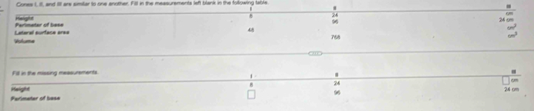 Cones I, II, and II are similar to one another. Fill in the measurements left blank in the following table.
|
#
24
Perimetar of bese Helight
96
24 om
Lateral surface area
48
Volume 768
Fill in the missing measurements.
.

24
Height 24 cm
Perimater of base 96