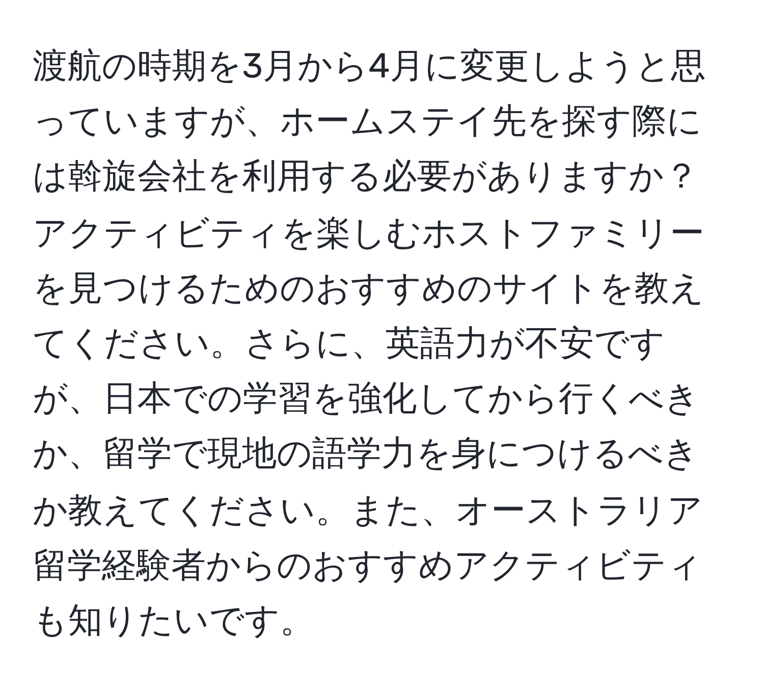 渡航の時期を3月から4月に変更しようと思っていますが、ホームステイ先を探す際には斡旋会社を利用する必要がありますか？アクティビティを楽しむホストファミリーを見つけるためのおすすめのサイトを教えてください。さらに、英語力が不安ですが、日本での学習を強化してから行くべきか、留学で現地の語学力を身につけるべきか教えてください。また、オーストラリア留学経験者からのおすすめアクティビティも知りたいです。